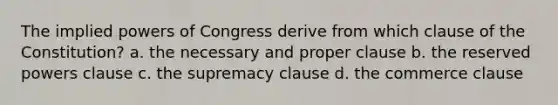 The implied powers of Congress derive from which clause of the Constitution? a. the necessary and proper clause b. the reserved powers clause c. the supremacy clause d. the commerce clause