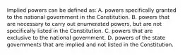 Implied powers can be defined as: A. powers specifically granted to the national government in the Constitution. B. powers that are necessary to carry out enumerated powers, but are not specifically listed in the Constitution. C. powers that are exclusive to the national government. D. powers of the state governments that are implied and not listed in the Constitution.