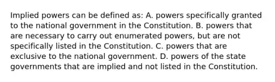 Implied powers can be defined as: A. powers specifically granted to the national government in the Constitution. B. powers that are necessary to carry out enumerated powers, but are not specifically listed in the Constitution. C. powers that are exclusive to the national government. D. powers of the state governments that are implied and not listed in the Constitution.