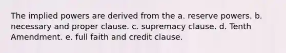 The implied powers are derived from the a. reserve powers. b. necessary and proper clause. c. supremacy clause. d. Tenth Amendment. e. full faith and credit clause.