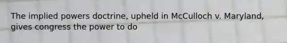 The implied powers doctrine, upheld in McCulloch v. Maryland, gives congress the power to do