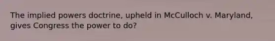 The implied powers doctrine, upheld in McCulloch v. Maryland, gives Congress the power to do?