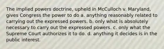 The implied powers doctrine, upheld in McCulloch v. Maryland, gives Congress the power to do a. anything reasonably related to carrying out the expressed powers. b. only what is absolutely necessary to carry out the expressed powers. c. only what the Supreme Court authorizes it to do. d. anything it decides is in the public interest.