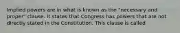 Implied powers are in what is known as the "necessary and proper" clause. It states that Congress has powers that are not directly stated in the Constitution. This clause is called