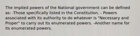 The implied powers of the National government can be defined as: -Those specifically listed in the Constitution. - Powers associated with its authority to do whatever is "Necessary and Proper" to carry out its enumerated powers. -Another name for its enumerated powers.