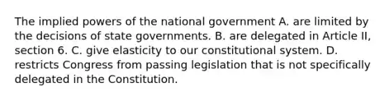 The implied <a href='https://www.questionai.com/knowledge/kKSx9oT84t-powers-of' class='anchor-knowledge'>powers of</a> the national government A. are limited by the decisions of state governments. B. are delegated in Article II, section 6. C. give elasticity to our constitutional system. D. restricts Congress from passing legislation that is not specifically delegated in the Constitution.