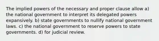 The implied powers of the necessary and proper clause allow a) the national government to interpret its delegated powers expansively. b) state governments to nullify national government laws. c) the national government to reserve powers to state governments. d) for judicial review.