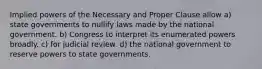 Implied powers of the Necessary and Proper Clause allow a) state governments to nullify laws made by the national government. b) Congress to interpret its enumerated powers broadly. c) for judicial review. d) the national government to reserve powers to state governments.