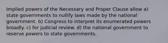 Implied powers of the Necessary and Proper Clause allow a) state governments to nullify laws made by the national government. b) Congress to interpret its enumerated powers broadly. c) for judicial review. d) the national government to reserve powers to state governments.