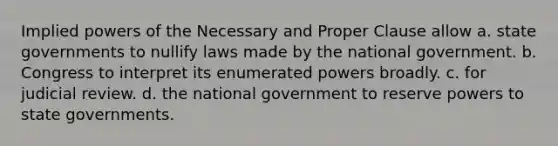 Implied powers of the Necessary and Proper Clause allow a. state governments to nullify laws made by the national government. b. Congress to interpret its enumerated powers broadly. c. for judicial review. d. the national government to reserve powers to state governments.