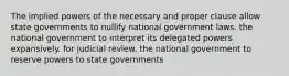 The implied powers of the necessary and proper clause allow state governments to nullify national government laws. the national government to interpret its delegated powers expansively. for judicial review. the national government to reserve powers to state governments