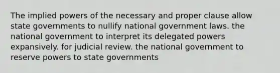 The implied powers of the necessary and proper clause allow state governments to nullify national government laws. the national government to interpret its delegated powers expansively. for judicial review. the national government to reserve powers to state governments