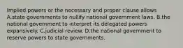 Implied powers or the necessary and proper clause allows A.state governments to nullify national government laws. B.the national government to interpret its delegated powers expansively. C.judicial review. D.the national government to reserve powers to state governments.