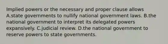 Implied powers or the necessary and proper clause allows A.state governments to nullify national government laws. B.the national government to interpret its delegated powers expansively. C.judicial review. D.the national government to reserve powers to state governments.