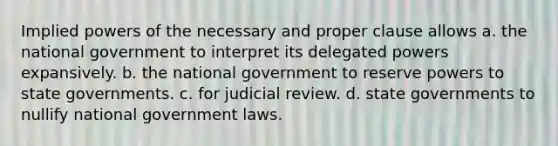 Implied powers of the necessary and proper clause allows a. the national government to interpret its delegated powers expansively. b. the national government to reserve powers to state governments. c. for judicial review. d. state governments to nullify national government laws.