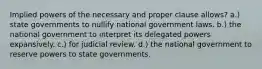 Implied powers of the necessary and proper clause allows? a.) state governments to nullify national government laws. b.) the national government to interpret its delegated powers expansively. c.) for judicial review. d.) the national government to reserve powers to state governments.