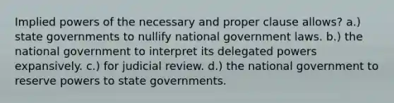 Implied powers of the necessary and proper clause allows? a.) state governments to nullify national government laws. b.) the national government to interpret its delegated powers expansively. c.) for judicial review. d.) the national government to reserve powers to state governments.