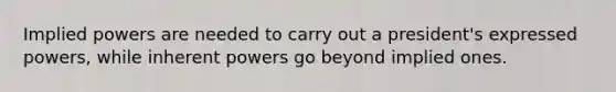Implied powers are needed to carry out a president's expressed powers, while inherent powers go beyond implied ones.