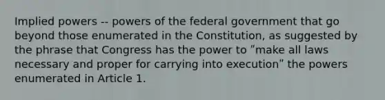 Implied powers -- powers of the federal government that go beyond those enumerated in the Constitution, as suggested by the phrase that Congress has the power to ʺmake all laws necessary and proper for carrying into executionʺ the powers enumerated in Article 1.