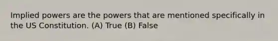 Implied powers are the powers that are mentioned specifically in the US Constitution. (A) True (B) False