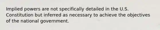 Implied powers are not specifically detailed in the U.S. Constitution but inferred as necessary to achieve the objectives of the national government.