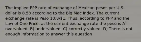 The implied PPP rate of exchange of Mexican pesos per U.S. dollar is 8.58 according to the Big Mac Index. The current exchange rate is Peso 10.8/1. Thus, according to PPP and the Law of One Price, at the current exchange rate the peso is A) overvalued. B) undervalued. C) correctly valued. D) There is not enough information to answer this question