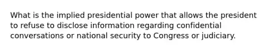 What is the implied presidential power that allows the president to refuse to disclose information regarding confidential conversations or national security to Congress or judiciary.