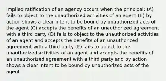 Implied ratification of an agency occurs when the principal: (A) fails to object to the unauthorized activities of an agent (B) by action shows a clear intent to be bound by unauthorized acts of the agent (C) accepts the benefits of an unauthorized agreement with a third party (D) fails to object to the unauthorized activities of an agent and accepts the benefits of an unauthorized agreement with a third party (E) fails to object to the unauthorized activities of an agent and accepts the benefits of an unauthorized agreement with a third party and by action shows a clear intent to be bound by unauthorized acts of the agent