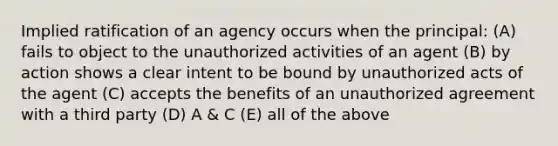 Implied ratification of an agency occurs when the principal: (A) fails to object to the unauthorized activities of an agent (B) by action shows a clear intent to be bound by unauthorized acts of the agent (C) accepts the benefits of an unauthorized agreement with a third party (D) A & C (E) all of the above