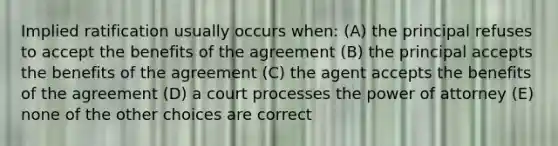 Implied ratification usually occurs when: (A) the principal refuses to accept the benefits of the agreement (B) the principal accepts the benefits of the agreement (C) the agent accepts the benefits of the agreement (D) a court processes the power of attorney (E) none of the other choices are correct