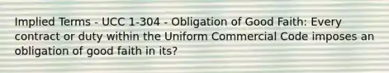 Implied Terms - UCC 1-304 - Obligation of Good Faith: Every contract or duty within the Uniform Commercial Code imposes an obligation of good faith in its?