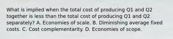 What is implied when the total cost of producing Q1 and Q2 together is less than the total cost of producing Q1 and Q2 separately? A. Economies of scale. B. Diminishing average fixed costs. C. Cost complementarity. D. Economies of scope.