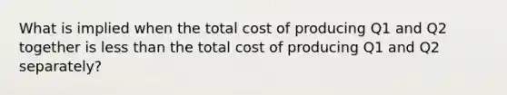 What is implied when the total cost of producing Q1 and Q2 together is less than the total cost of producing Q1 and Q2 separately?