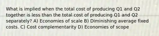 What is implied when the total cost of producing Q1 and Q2 together is less than the total cost of producing Q1 and Q2 separately? A) Economies of scale B) Diminishing average fixed costs. C) Cost complementarity D) Economies of scope