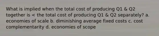 What is implied when the total cost of producing Q1 & Q2 together is < the total cost of producing Q1 & Q2 separately? a. economies of scale b. diminishing average fixed costs c. cost complementarity d. economies of scope