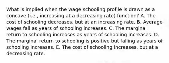 What is implied when the wage-schooling profile is drawn as a concave (i.e., increasing at a decreasing rate) function? A. The cost of schooling decreases, but at an increasing rate. B. Average wages fall as years of schooling increases. C. The marginal return to schooling increases as years of schooling increases. D. The marginal return to schooling is positive but falling as years of schooling increases. E. The cost of schooling increases, but at a decreasing rate.