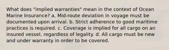 What does "implied warranties" mean in the context of Ocean Marine Insurance? a. Mid-route deviation in voyage must be documented upon arrival. b. Strict adherence to good maritime practices is required. c. Coverage is implied for all cargo on an insured vessel, regardless of legality. d. All cargo must be new and under warranty in order to be covered.