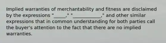 Implied warranties of merchantability and fitness are disclaimed by the expressions "_____," "____________," and other similar expressions that in common understanding for both parties call the buyer's attention to the fact that there are no implied warranties.