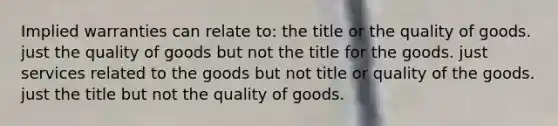 Implied warranties can relate to: the title or the quality of goods. just the quality of goods but not the title for the goods. just services related to the goods but not title or quality of the goods. just the title but not the quality of goods.