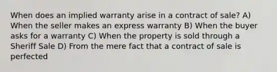 When does an implied warranty arise in a contract of sale? A) When the seller makes an express warranty B) When the buyer asks for a warranty C) When the property is sold through a Sheriff Sale D) From the mere fact that a contract of sale is perfected