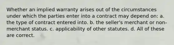 Whether an implied warranty arises out of the circumstances under which the parties enter into a contract may depend on: a. the type of contract entered into. b. the seller's merchant or non-merchant status. c. applicability of other statutes. d. All of these are correct.