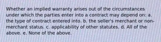 Whether an implied warranty arises out of the circumstances under which the parties enter into a contract may depend on: a. the type of contract entered into. b. the seller's merchant or non-merchant status. c. applicability of other statutes. d. All of the above. e. None of the above.