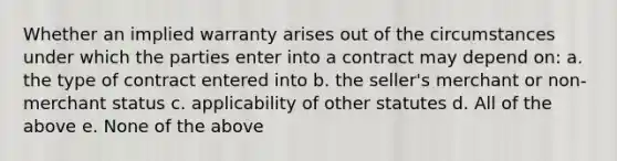 Whether an implied warranty arises out of the circumstances under which the parties enter into a contract may depend on: a. the type of contract entered into b. the seller's merchant or non-merchant status c. applicability of other statutes d. All of the above e. None of the above