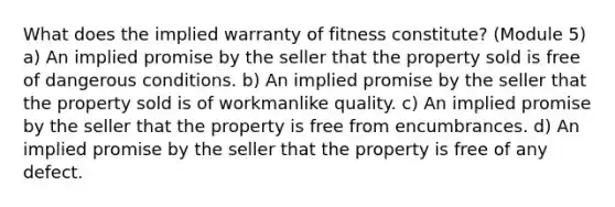 What does the implied warranty of fitness constitute? (Module 5) a) An implied promise by the seller that the property sold is free of dangerous conditions. b) An implied promise by the seller that the property sold is of workmanlike quality. c) An implied promise by the seller that the property is free from encumbrances. d) An implied promise by the seller that the property is free of any defect.