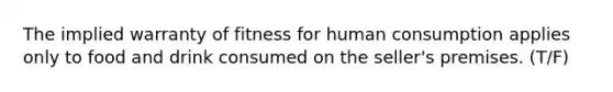 The implied warranty of fitness for human consumption applies only to food and drink consumed on the seller's premises. (T/F)