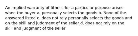 An implied warranty of fitness for a particular purpose arises when the buyer a. personally selects the goods b. None of the answered listed c. does not rely personally selects the goods and on the skill and judgment of the seller d. does not rely on the skill and judgment of the seller