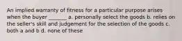 An implied warranty of fitness for a particular purpose arises when the buyer _______ a. personally select the goods b. relies on the seller's skill and judgement for the selection of the goods c. both a and b d. none of these