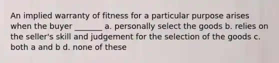 An implied warranty of fitness for a particular purpose arises when the buyer _______ a. personally select the goods b. relies on the seller's skill and judgement for the selection of the goods c. both a and b d. none of these