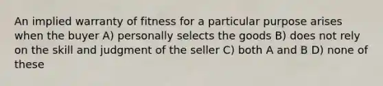 An implied warranty of fitness for a particular purpose arises when the buyer A) personally selects the goods B) does not rely on the skill and judgment of the seller C) both A and B D) none of these