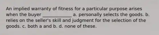 An implied warranty of fitness for a particular purpose arises when the buyer _____________ a. personally selects the goods. b. relies on the seller's skill and judgment for the selection of the goods. c. both a and b. d. none of these.